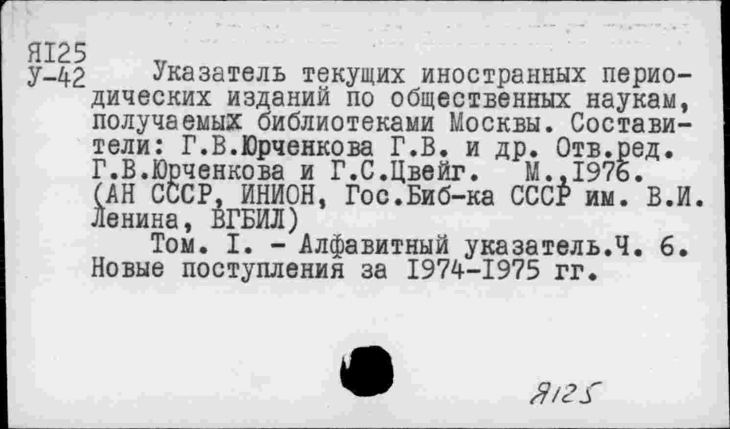 ﻿Я125
У-42 Указатель текущих иностранных периодических изданий по общественных наукам, получаемых библиотеками Москвы. Составители: Г.В.Юрченкова Г.В. и др. Отв.ред. Г.В.Юрченкова и Г.С.Цвейг.	М..1976.
(АН СССР, ИНИОН, Гос.Биб-ка СССР им. В.И. Ленина, ВГБИЛ)
Том. I. - Алфавитный указатель.Ч. 6. Новые поступления за 1974-1975 гг.